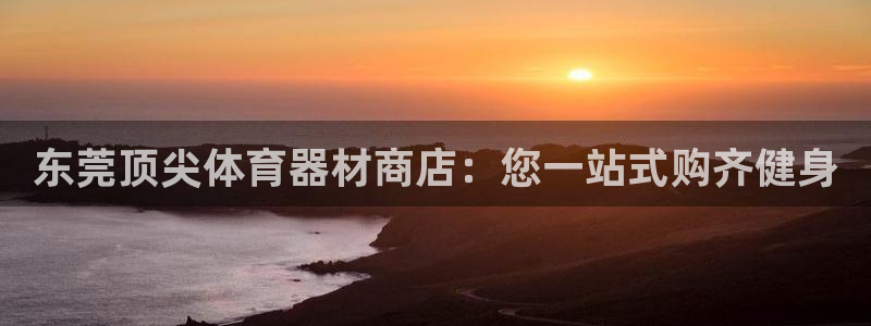 耀世娱乐百科最新：东莞顶尖体育器材商店：您一站式购齐